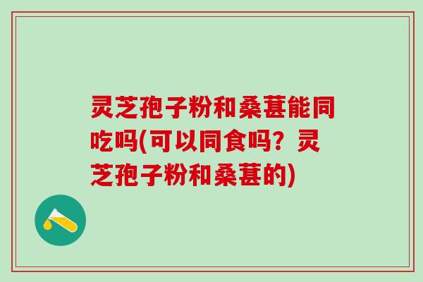 灵芝孢子粉和桑葚能同吃吗(可以同食吗？灵芝孢子粉和桑葚的)