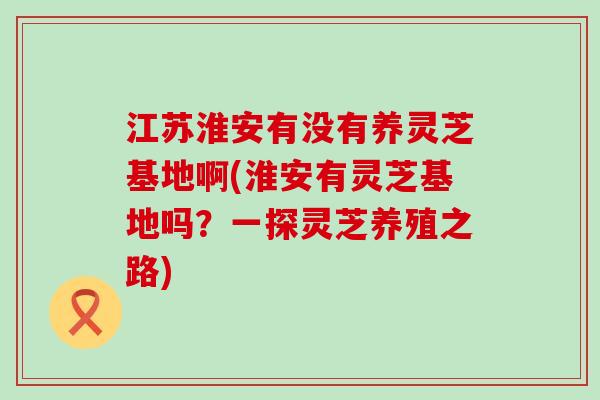 江苏淮安有没有养灵芝基地啊(淮安有灵芝基地吗？一探灵芝养殖之路)