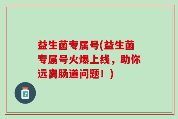 益生菌专属号(益生菌专属号火爆上线,助你远离肠道问题!) 益生菌专属号(益生菌专属号火爆上线,助你远离肠道问题!)