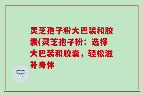 灵芝孢子粉大巴装和胶囊(灵芝孢子粉:选择大巴装和胶囊,轻松滋补身体 灵芝孢子粉大巴装和胶囊(灵芝孢子粉:选择大巴装和胶囊,轻松滋补身体
