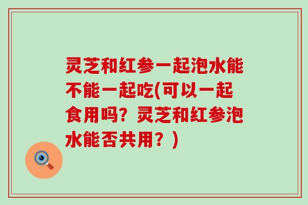 灵芝和红参一起泡水能不能一起吃(可以一起食用吗？灵芝和红参泡水能否共用？)