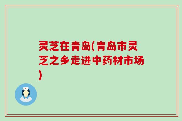 灵芝在青岛(青岛市灵芝之乡走进中药材市场)