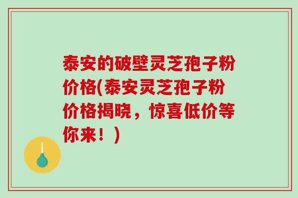 泰安的破壁灵芝孢子粉价格(泰安灵芝孢子粉价格揭晓，惊喜低价等你来！)