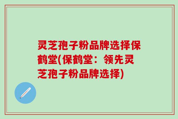 灵芝孢子粉品牌选择保鹤堂(保鹤堂：领先灵芝孢子粉品牌选择)