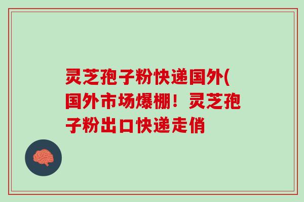 灵芝孢子粉快递国外(国外市场爆棚！灵芝孢子粉出口快递走俏
