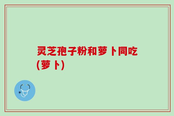 灵芝孢子粉和萝卜同吃(萝卜)