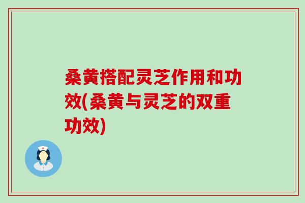 桑黄搭配灵芝作用和功效(桑黄与灵芝的双重功效)