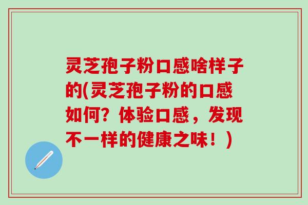 灵芝孢子粉口感啥样子的(灵芝孢子粉的口感如何？体验口感，发现不一样的健康之味！)