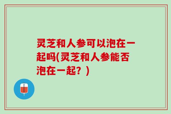 灵芝和人参可以泡在一起吗(灵芝和人参能否泡在一起？)