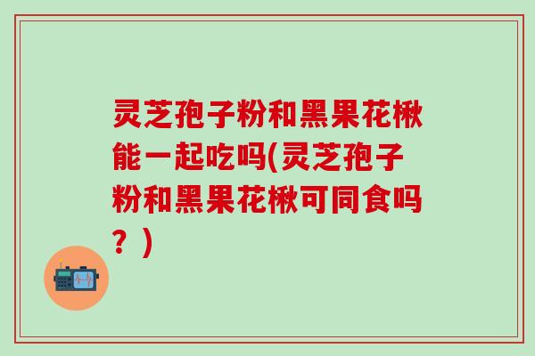 灵芝孢子粉和黑果花楸能一起吃吗(灵芝孢子粉和黑果花楸可同食吗？)