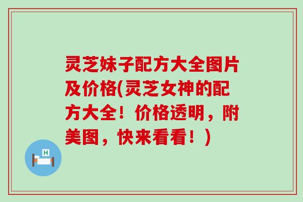 灵芝妹子配方大全图片及价格(灵芝女神的配方大全！价格透明，附美图，快来看看！)