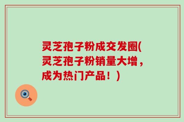 灵芝孢子粉成交发圈(灵芝孢子粉销量大增，成为热门产品！)