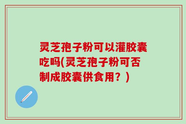 灵芝孢子粉可以灌胶囊吃吗(灵芝孢子粉可否制成胶囊供食用？)