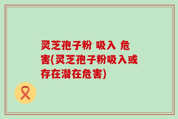 灵芝孢子粉 吸入 危害(灵芝孢子粉吸入或存在潜在危害)