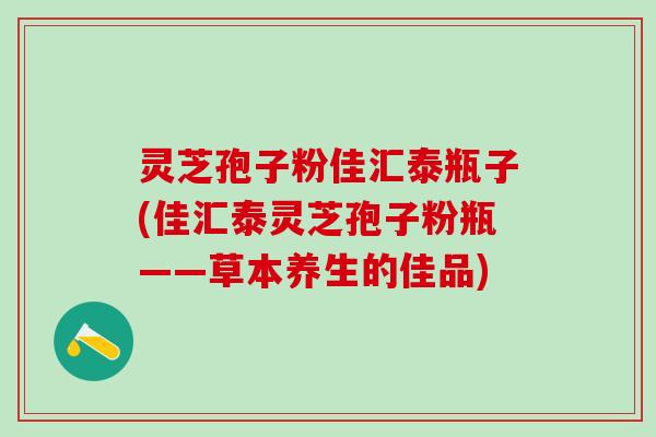 灵芝孢子粉佳汇泰瓶子(佳汇泰灵芝孢子粉瓶——草本养生的佳品)