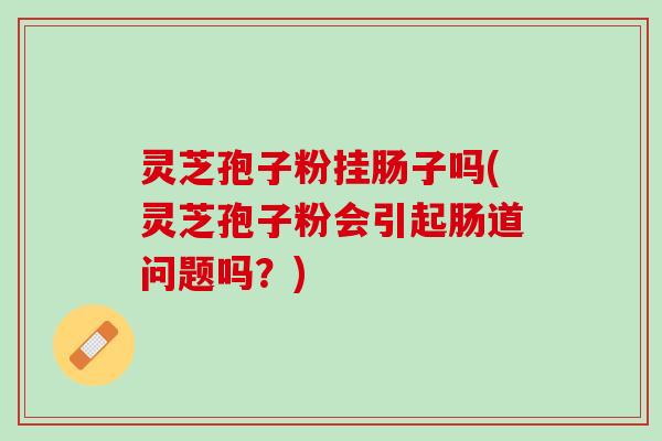 灵芝孢子粉挂肠子吗(灵芝孢子粉会引起肠道问题吗？)