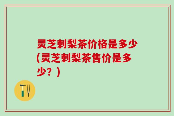 灵芝刺梨茶价格是多少(灵芝刺梨茶售价是多少？)