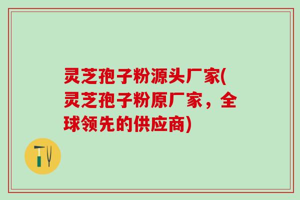 灵芝孢子粉源头厂家(灵芝孢子粉原厂家，全球领先的供应商)