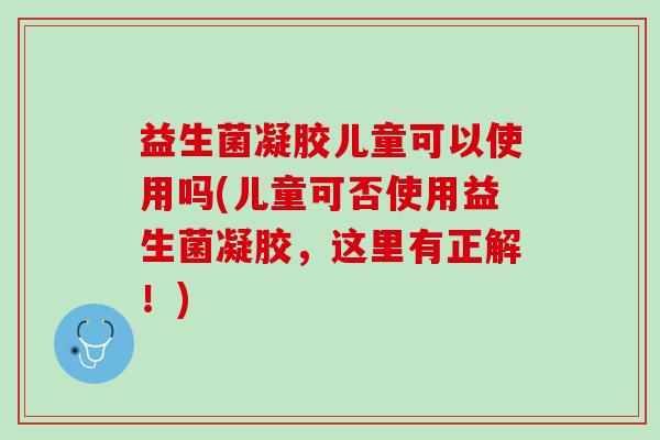 益生菌凝胶儿童可以使用吗(儿童可否使用益生菌凝胶,这里有正解!) 益生菌凝胶儿童可以使用吗(儿童可否使用益生菌凝胶,这里有正解!)