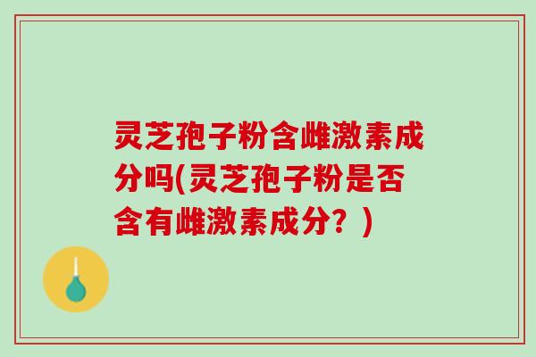 灵芝孢子粉含雌激素成分吗(灵芝孢子粉是否含有雌激素成分？)