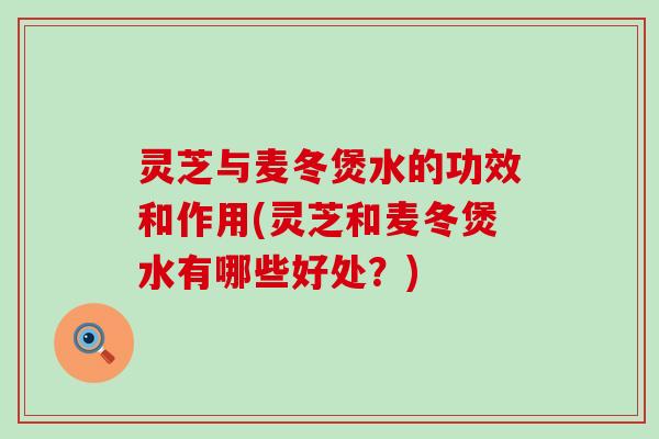 灵芝与麦冬煲水的功效和作用(灵芝和麦冬煲水有哪些好处？)