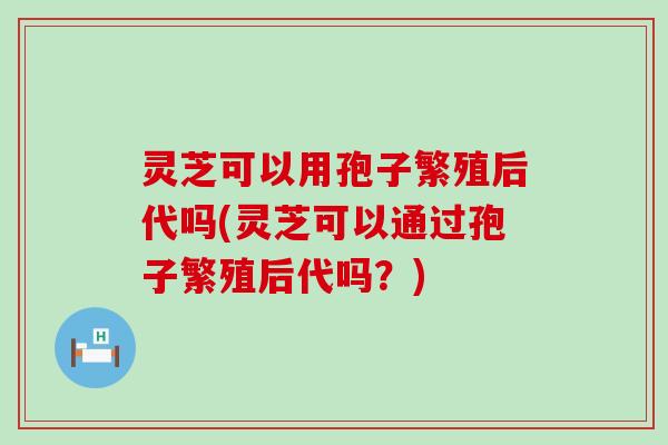 灵芝可以用孢子繁殖后代吗(灵芝可以通过孢子繁殖后代吗？)
