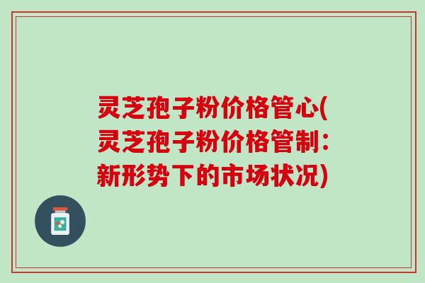 灵芝孢子粉价格管心(灵芝孢子粉价格管制：新形势下的市场状况)