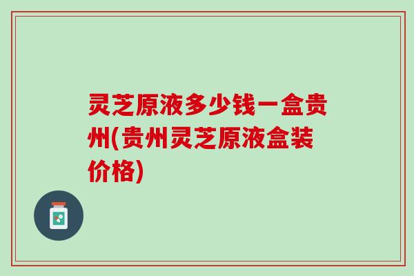 灵芝原液多少钱一盒贵州(贵州灵芝原液盒装价格)