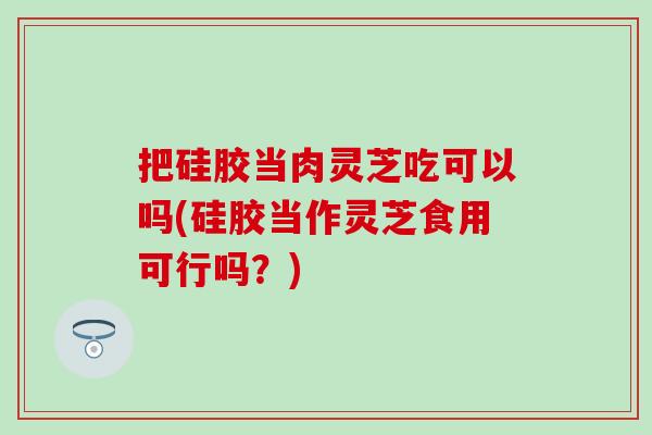 把硅胶当肉灵芝吃可以吗(硅胶当作灵芝食用可行吗？)