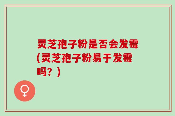 灵芝孢子粉是否会发霉(灵芝孢子粉易于发霉吗？)