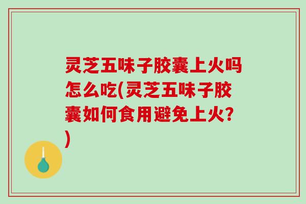 灵芝五味子胶囊上火吗怎么吃(灵芝五味子胶囊如何食用避免上火？)