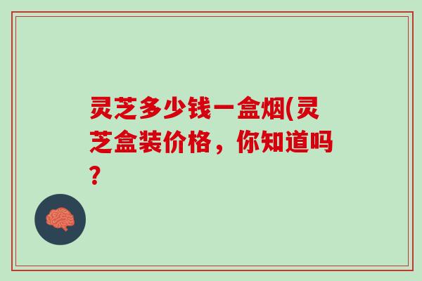 灵芝多少钱一盒烟(灵芝盒装价格，你知道吗？