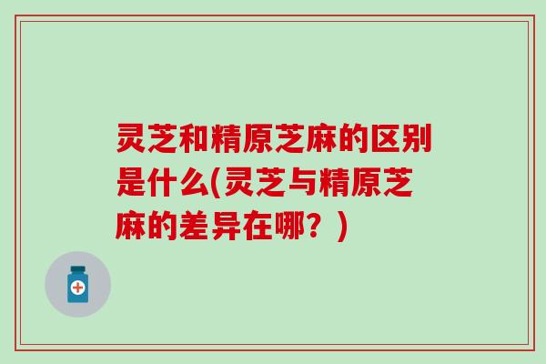 灵芝和精原芝麻的区别是什么(灵芝与精原芝麻的差异在哪？)