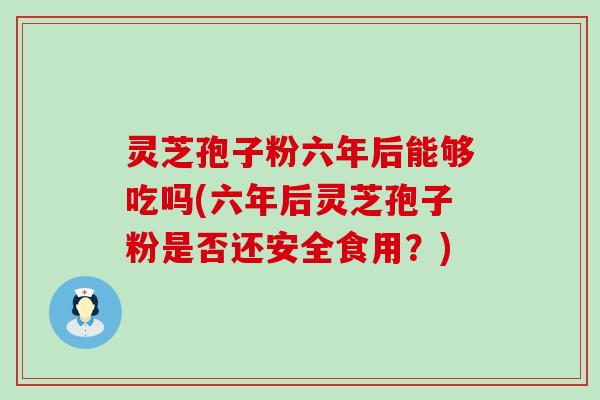 灵芝孢子粉六年后能够吃吗(六年后灵芝孢子粉是否还安全食用？)