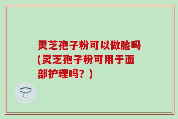 灵芝孢子粉可以做脸吗(灵芝孢子粉可用于面部护理吗？)