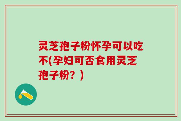 灵芝孢子粉怀孕可以吃不(孕妇可否食用灵芝孢子粉？)