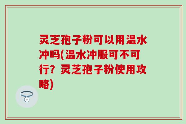 灵芝孢子粉可以用温水冲吗(温水冲服可不可行？灵芝孢子粉使用攻略)