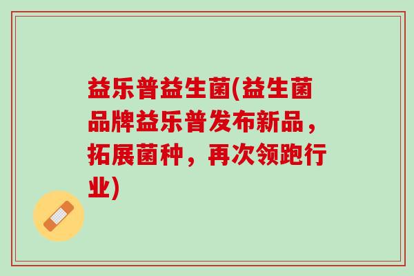 益乐普益生菌(益生菌品牌益乐普发布新品，拓展菌种，再次领跑行业)
