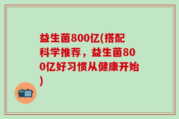 益生菌800亿(搭配科学推荐，益生菌800亿好习惯从健康开始)