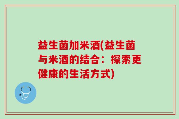 益生菌加米酒(益生菌与米酒的结合：探索更健康的生活方式)