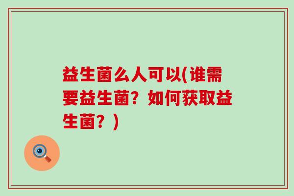 益生菌么人可以(谁需要益生菌？如何获取益生菌？)
