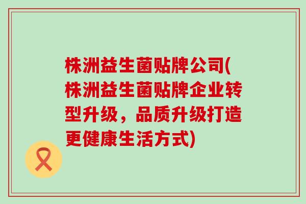 株洲益生菌贴牌公司(株洲益生菌贴牌企业转型升级，品质升级打造更健康生活方式)