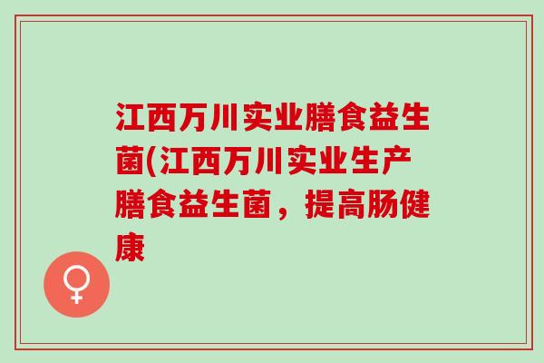 江西万川实业膳食益生菌(江西万川实业生产膳食益生菌,提高肠健康 江西万川实业膳食益生菌(江西万川实业生产膳食益生菌,提高肠健康