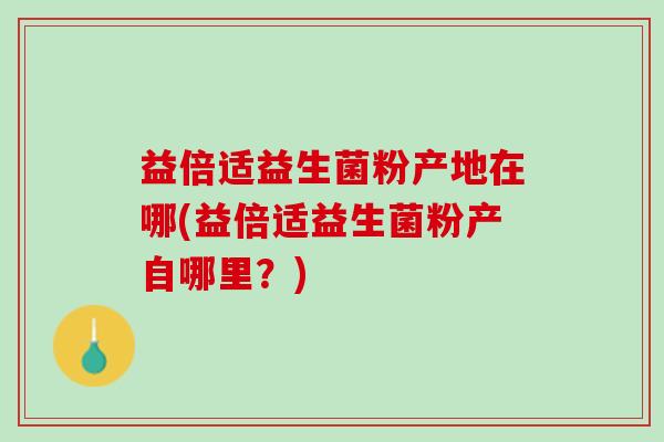 益倍适益生菌粉产地在哪(益倍适益生菌粉产自哪里？)