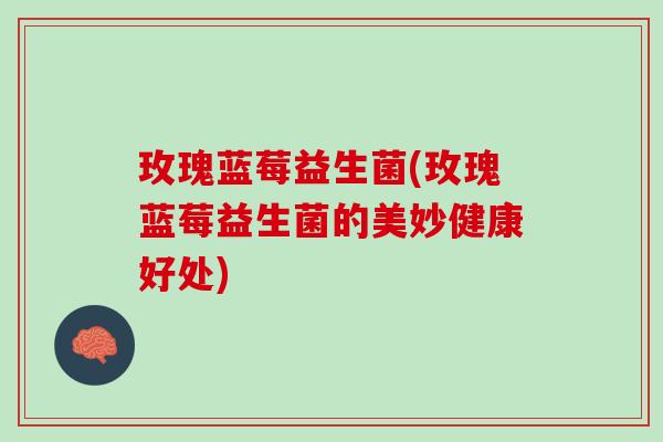 玫瑰蓝莓益生菌(玫瑰蓝莓益生菌的美妙健康好处)