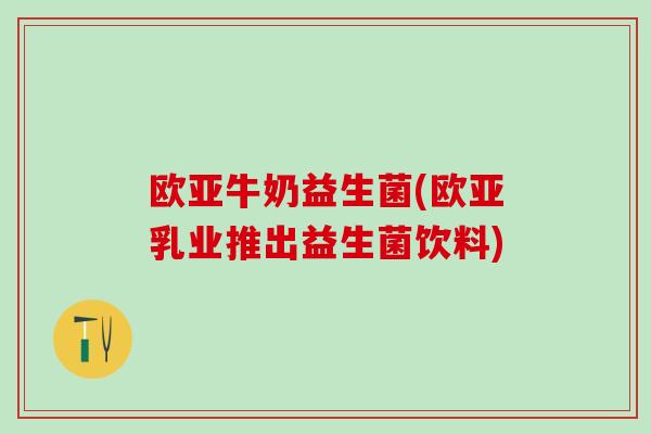 欧亚牛奶益生菌(欧亚乳业推出益生菌饮料)