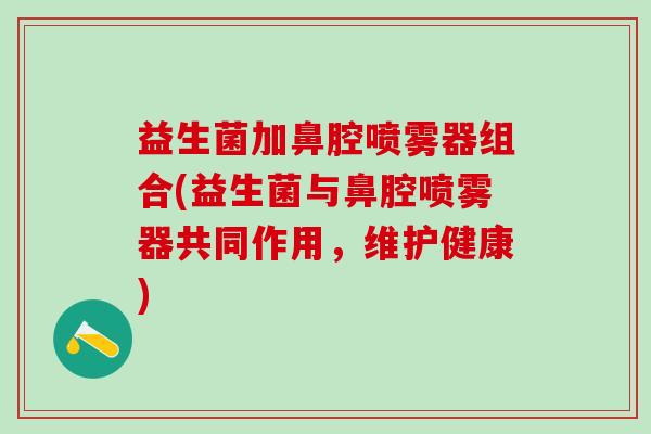 益生菌加鼻腔喷雾器组合(益生菌与鼻腔喷雾器共同作用，维护健康)