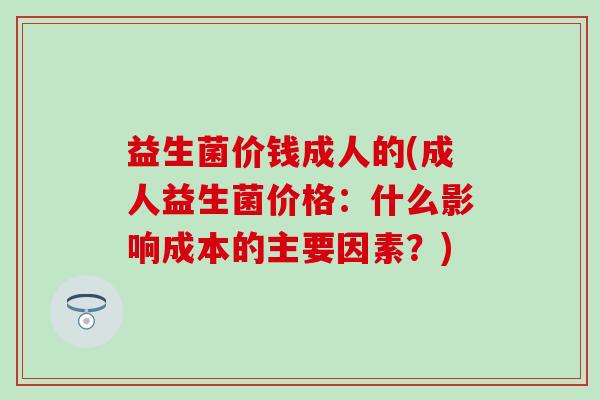 益生菌价钱成人的(成人益生菌价格：什么影响成本的主要因素？)