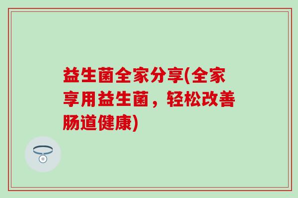 益生菌全家分享(全家享用益生菌,轻松改善肠道健康) 益生菌全家分享(全家享用益生菌,轻松改善肠道健康)