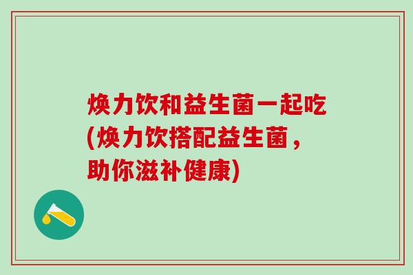 焕力饮和益生菌一起吃(焕力饮搭配益生菌，助你滋补健康)